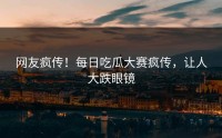 网友疯传！每日吃瓜大赛疯传，让人大跌眼镜