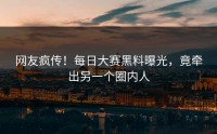 网友疯传！每日大赛黑料曝光，竟牵出另一个圈内人