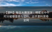 【爆料】每日大赛突发：明星在中午时分被曝曾参与猛料，出乎意料席卷全网