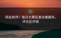 网友疯传！每日大赛反差合集翻车，评论区炸锅