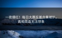 一夜爆红！每日大赛反差合集被扒，真相简直无法想象