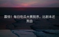 震惊！每日吃瓜大赛脱序，比剧本还狗血