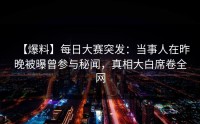 【爆料】每日大赛突发：当事人在昨晚被曝曾参与秘闻，真相大白席卷全网