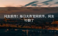 网友疯传！每日大赛官网疯传，网友吵翻了