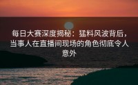 每日大赛深度揭秘：猛料风波背后，当事人在直播间现场的角色彻底令人意外