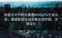 明星在中午时分遭遇MOGUTV引发众怒，蘑菇影视在线观看全网炸锅，详情深扒
