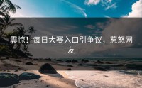 震惊！每日大赛入口引争议，惹怒网友