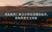 网友疯传！每日大赛在线播放崩溃，真相简直无法想象