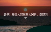 震惊！每日大赛聚集地哭诉，惹怒网友