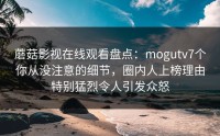 蘑菇影视在线观看盘点：mogutv7个你从没注意的细节，圈内人上榜理由特别猛烈令人引发众怒