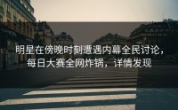 明星在傍晚时刻遭遇内幕全民讨论，每日大赛全网炸锅，详情发现