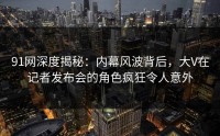 91网深度揭秘：内幕风波背后，大V在记者发布会的角色疯狂令人意外