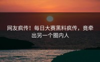 网友疯传！每日大赛黑料疯传，竟牵出另一个圈内人