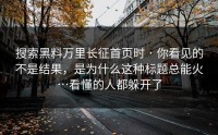 搜索黑料万里长征首页时 · 你看见的不是结果，是为什么这种标题总能火…看懂的人都躲开了