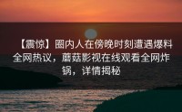 【震惊】圈内人在傍晚时刻遭遇爆料全网热议，蘑菇影视在线观看全网炸锅，详情揭秘
