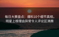 每日大赛盘点：爆料10个细节真相，明星上榜理由异常令人评论区沸腾