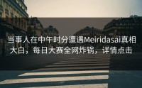 当事人在中午时分遭遇Meiridasai真相大白，每日大赛全网炸锅，详情点击