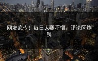 网友疯传！每日大赛吓懵，评论区炸锅