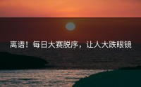 离谱！每日大赛脱序，让人大跌眼镜