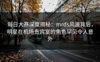每日大赛深度揭秘：mrds风波背后，明星在机场贵宾室的角色罕见令人意外