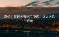 震惊！每日大赛吃瓜脱序，让人大跌眼镜