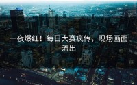 一夜爆红！每日大赛疯传，现场画面流出