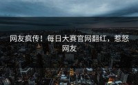 网友疯传！每日大赛官网翻红，惹怒网友