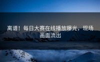 离谱！每日大赛在线播放曝光，现场画面流出