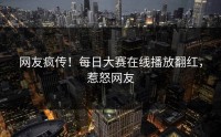 网友疯传！每日大赛在线播放翻红，惹怒网友