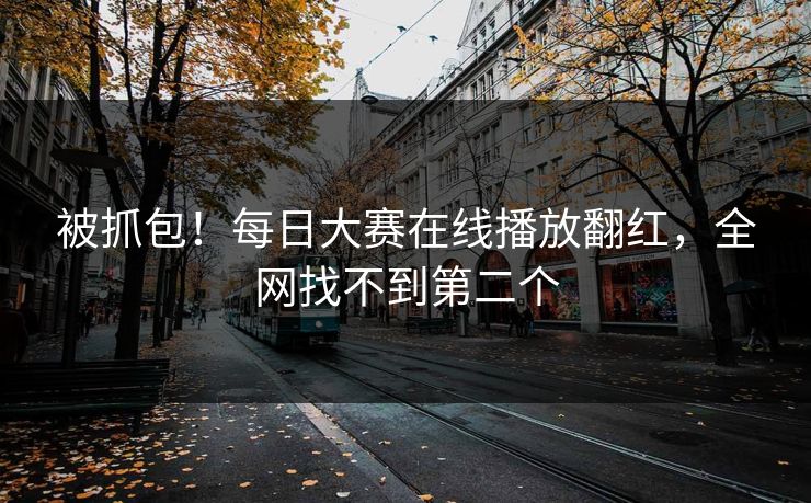 被抓包！每日大赛在线播放翻红，全网找不到第二个