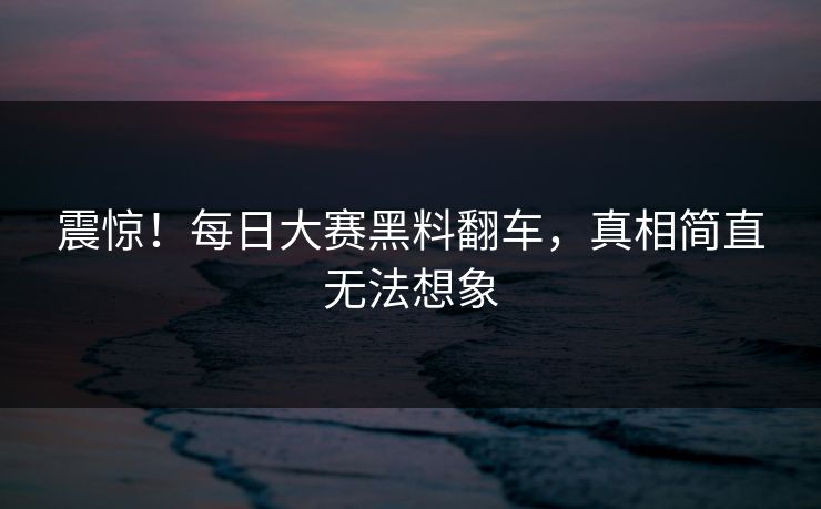 震惊！每日大赛黑料翻车，真相简直无法想象