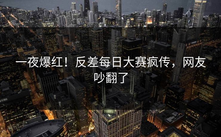 一夜爆红！反差每日大赛疯传，网友吵翻了