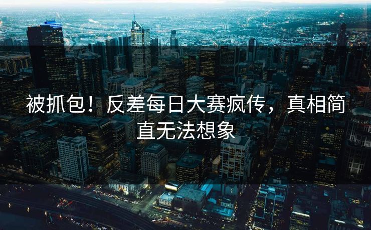 被抓包！反差每日大赛疯传，真相简直无法想象