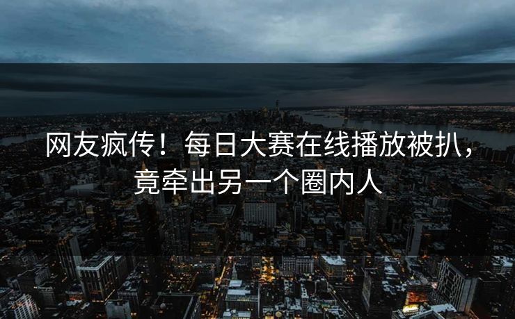网友疯传！每日大赛在线播放被扒，竟牵出另一个圈内人