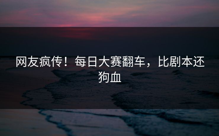 网友疯传！每日大赛翻车，比剧本还狗血