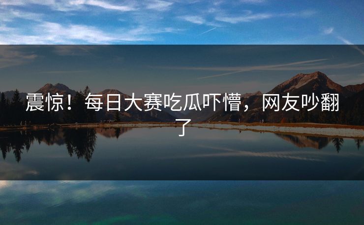 震惊！每日大赛吃瓜吓懵，网友吵翻了