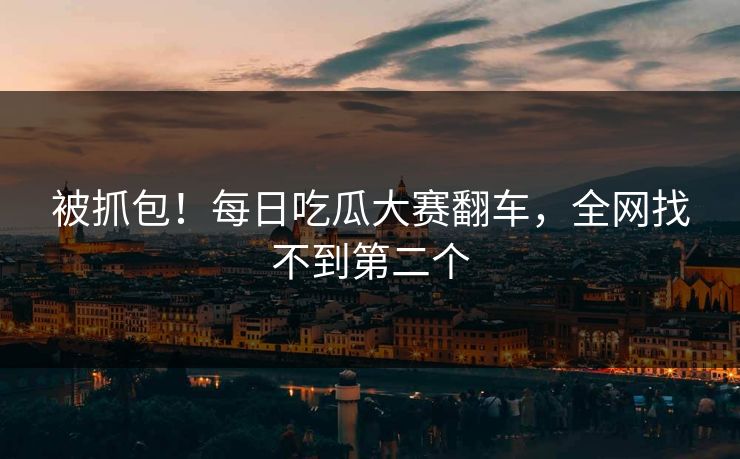 被抓包！每日吃瓜大赛翻车，全网找不到第二个