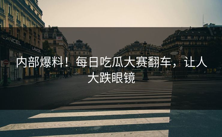 内部爆料！每日吃瓜大赛翻车，让人大跌眼镜