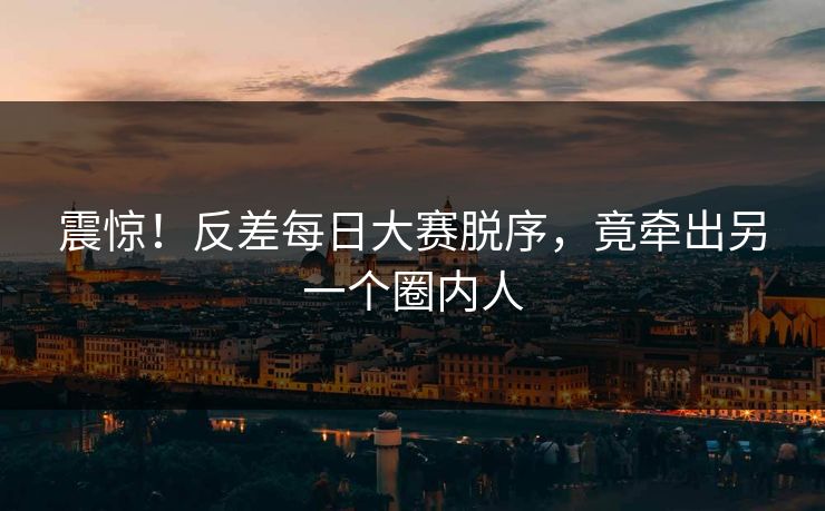 震惊！反差每日大赛脱序，竟牵出另一个圈内人