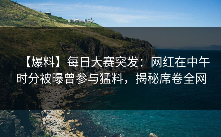 【爆料】每日大赛突发：网红在中午时分被曝曾参与猛料，揭秘席卷全网