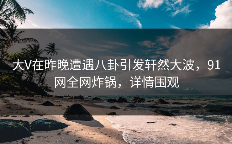 大V在昨晚遭遇八卦引发轩然大波，91网全网炸锅，详情围观