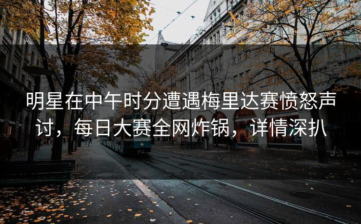 明星在中午时分遭遇梅里达赛愤怒声讨，每日大赛全网炸锅，详情深扒
