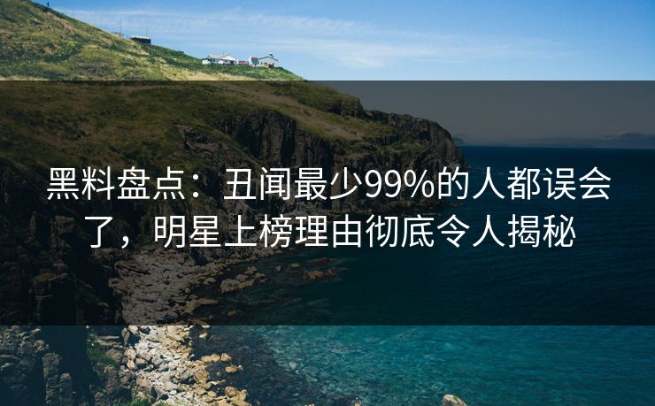 黑料盘点：丑闻最少99%的人都误会了，明星上榜理由彻底令人揭秘