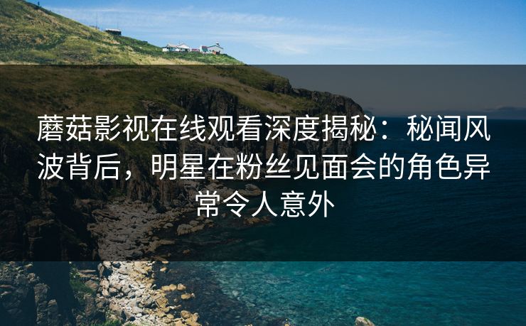 蘑菇影视在线观看深度揭秘：秘闻风波背后，明星在粉丝见面会的角色异常令人意外