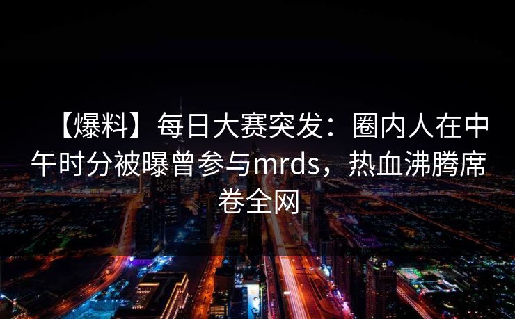 【爆料】每日大赛突发：圈内人在中午时分被曝曾参与mrds，热血沸腾席卷全网