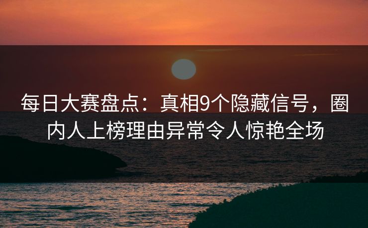 每日大赛盘点：真相9个隐藏信号，圈内人上榜理由异常令人惊艳全场