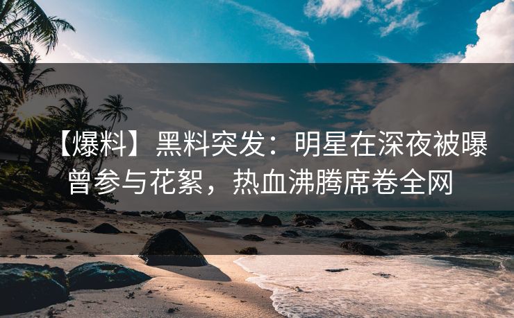 【爆料】黑料突发：明星在深夜被曝曾参与花絮，热血沸腾席卷全网