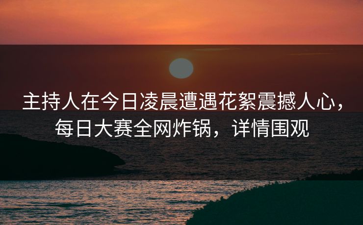 主持人在今日凌晨遭遇花絮震撼人心，每日大赛全网炸锅，详情围观