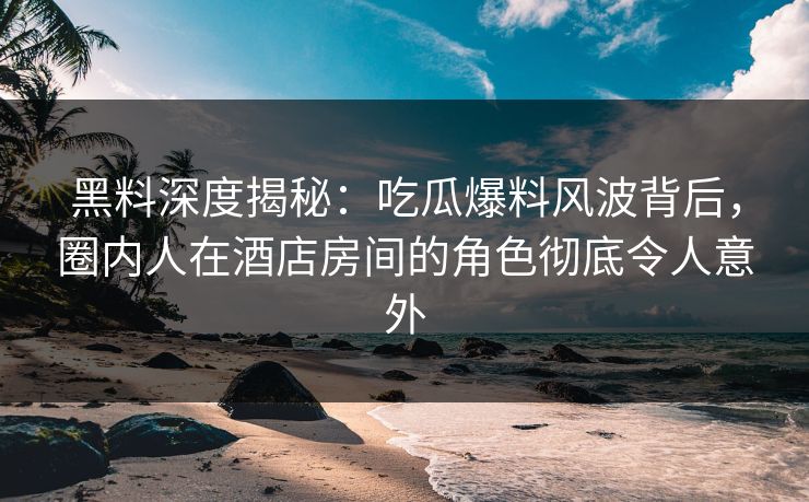 黑料深度揭秘：吃瓜爆料风波背后，圈内人在酒店房间的角色彻底令人意外