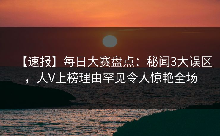 【速报】每日大赛盘点：秘闻3大误区，大V上榜理由罕见令人惊艳全场